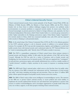 OFFICE OF THE SECRETARY OF DEFENSE
Annual Report to Congress: Military and Security Developments Involving the People’s Republic of China
71
China’s Internal Security Forces
China’s national internal security forces consist primarily of the People’s Armed Police (PAP), the
Ministry of Public Security (MPS), the Ministry of State Security (MSS), and the PLA. China’s
leaders rely on these forces to address challenges ranging from protests over political, social,
environmental, or economic problems to suspected terrorist attacks. In recent years, China has
focused increasingly on protests perceived as linked to foreign influences and, separately, the East
Turkestan Independence Movement, which China’s leaders believe is a terrorist group connected to
ethnic Uighur nationalists in the Xinjiang autonomous region. China blames Uighur “separatists”
for terrorist attacks in China, which have increased markedly since early 2014, and has imposed
strict security in Xinjiang to curb potential attacks.
PLA. As the armed wing of the Chinese Communist Party (CCP), the PLA is the ultimate guarantor
of the CCP’s authority, giving it a role in domestic security in addition to its national defense
mission. For example, the PLA may provide transportation, logistics, and intelligence to assist local
public security forces with internal security and is authorized under the 1997 National Defense Law
to “assist in maintaining public order” directly when CCP leaders consider it necessary.
PAP. The PAP is a paramilitary component of China’s armed forces whose primary mission is
internal security and domestic stability. It falls under the dual authority of the CMC and the State
Council. Although the PAP has units for a variety of functions, such as border security and
firefighting, the most numerous are for internal security. PAP units are organized into “contingents”
in each province, autonomous region, and centrally administered city, as well as a smaller number of
“mobile divisions” available to deploy anywhere in the country in response to escalating internal
crises.
MPS. The MPS leads China’s national police, which serves as the first-line force for public order.
The key mission of the MPS is domestic law enforcement and the “maintenance of social security
and order” with duties including anti-rioting and anti-terrorism. There are about 1.9 million MPS
police officers spread throughout local public security bureaus across the country.
MSS. The MSS is China’s main civilian secret intelligence/counterintelligence service. The missions
of the MSS are: to protect China’s national security; to secure political and social stability; to
implement the recently updated State Security Law and related laws and regulations; to protect state
secrets; to conduct counterintelligence; and to investigate organizations or people inside China who
carry out or direct, support, or aid other people in harming China’s national security.
 