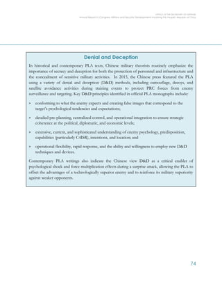 OFFICE OF THE SECRETARY OF DEFENSE
Annual Report to Congress: Military and Security Developments Involving the People’s Republic of China
74
Denial and Deception
In historical and contemporary PLA texts, Chinese military theorists routinely emphasize the
importance of secrecy and deception for both the protection of personnel and infrastructure and
the concealment of sensitive military activities. In 2015, the Chinese press featured the PLA
using a variety of denial and deception (D&D) methods, including camouflage, decoys, and
satellite avoidance activities during training events to protect PRC forces from enemy
surveillance and targeting. Key D&D principles identified in official PLA monographs include:
> conforming to what the enemy expects and creating false images that correspond to the
target’s psychological tendencies and expectations;
> detailed pre-planning, centralized control, and operational integration to ensure strategic
coherence at the political, diplomatic, and economic levels;
> extensive, current, and sophisticated understanding of enemy psychology, predisposition,
capabilities (particularly C4ISR), intentions, and location; and
> operational flexibility, rapid response, and the ability and willingness to employ new D&D
techniques and devices.
Contemporary PLA writings also indicate the Chinese view D&D as a critical enabler of
psychological shock and force multiplication effects during a surprise attack, allowing the PLA to
offset the advantages of a technologically superior enemy and to reinforce its military superiority
against weaker opponents.
 
