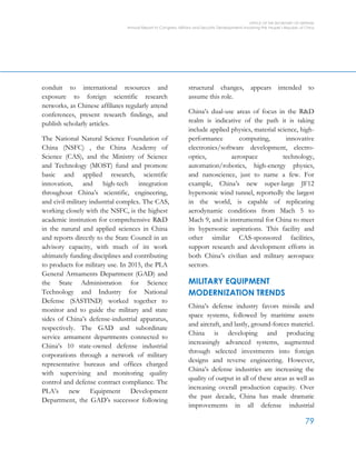 OFFICE OF THE SECRETARY OF DEFENSE
Annual Report to Congress: Military and Security Developments Involving the People’s Republic of China
79
conduit to international resources and
exposure to foreign scientific research
networks, as Chinese affiliates regularly attend
conferences, present research findings, and
publish scholarly articles.
The National Natural Science Foundation of
China (NSFC) , the China Academy of
Science (CAS), and the Ministry of Science
and Technology (MOST) fund and promote
basic and applied research, scientific
innovation, and high-tech integration
throughout China’s scientific, engineering,
and civil-military industrial complex. The CAS,
working closely with the NSFC, is the highest
academic institution for comprehensive R&D
in the natural and applied sciences in China
and reports directly to the State Council in an
advisory capacity, with much of its work
ultimately funding disciplines and contributing
to products for military use. In 2015, the PLA
General Armaments Department (GAD) and
the State Administration for Science
Technology and Industry for National
Defense (SASTIND) worked together to
monitor and to guide the military and state
sides of China’s defense-industrial apparatus,
respectively. The GAD and subordinate
service armament departments connected to
China’s 10 state-owned defense industrial
corporations through a network of military
representative bureaus and offices charged
with supervising and monitoring quality
control and defense contract compliance. The
PLA’s new Equipment Development
Department, the GAD’s successor following
structural changes, appears intended to
assume this role.
China’s dual-use areas of focus in the R&D
realm is indicative of the path it is taking
include applied physics, material science, high-
performance computing, innovative
electronics/software development, electro-
optics, aerospace technology,
automation/robotics, high-energy physics,
and nanoscience, just to name a few. For
example, China’s new super-large JF12
hypersonic wind tunnel, reportedly the largest
in the world, is capable of replicating
aerodynamic conditions from Mach 5 to
Mach 9, and is instrumental for China to meet
its hypersonic aspirations. This facility and
other similar CAS-sponsored facilities,
support research and development efforts in
both China’s civilian and military aerospace
sectors.
MILITARY EQUIPMENT
MODERNIZATION TRENDS
China’s defense industry favors missile and
space systems, followed by maritime assets
and aircraft, and lastly, ground-forces materiel.
China is developing and producing
increasingly advanced systems, augmented
through selected investments into foreign
designs and reverse engineering. However,
China’s defense industries are increasing the
quality of output in all of these areas as well as
increasing overall production capacity. Over
the past decade, China has made dramatic
improvements in all defense industrial
 