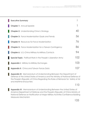 OFFICE OF THE SECRETARY OF DEFENSE
Annual Report to Congress: Military and Security Developments Involving the People’s Republic of China
Executive Summary i
Chapter 1: Annual Update 1
Chapter 2: Understanding China’s Strategy 40
Chapter 3: Force Modernization Goals and Trends 56
Chapter 4: Resources for Force Modernization 76
Chapter 5: Force Modernization for a Taiwan Contingency 86
Chapter 6: U.S.-China Military-to-Military Contacts 94
Special Topic: Political Work in the People’s Liberation Army 102
Appendix I: Military-to-Military Exchanges 103
Appendix II: China and Taiwan Forces Data 107
Appendix III: Memorandum of Understanding Between the Department of
Defense of the United States of America and the Ministry of National Defense of
the People's Republic of China Regarding the Rules of Behavior for Safety of Air
and Maritime Encounters
110
Appendix IV: Memorandum of Understanding Between the United States of
America Department of Defense and the People's Republic of China Ministry of
National Defense on Notification of Major Military Activities Confidence-Building
Measures Mechanism
133
 