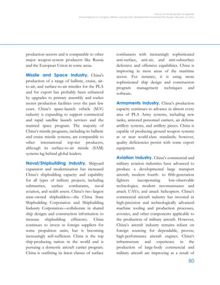 OFFICE OF THE SECRETARY OF DEFENSE
Annual Report to Congress: Military and Security Developments Involving the People’s Republic of China
80
production sectors and is comparable to other
major weapon-system producers like Russia
and the European Union in some areas.
Missile and Space Industry. China’s
production of a range of ballistic, cruise, air-
to-air, and surface-to-air missiles for the PLA
and for export has probably been enhanced
by upgrades to primary assembly and rocket
motor production facilities over the past few
years. China’s space-launch vehicle (SLV)
industry is expanding to support commercial
and rapid satellite launch services and the
manned space program. The majority of
China’s missile programs, including its ballistic
and cruise missile systems, are comparable to
other international top-tier producers,
although its surface-to-air missile (SAM)
systems lag behind global leaders.
Naval/Shipbuilding Industry. Shipyard
expansion and modernization has increased
China’s shipbuilding capacity and capability
for all types of military projects, including
submarines, surface combatants, naval
aviation, and sealift assets. China’s two largest
state-owned shipbuilders—the China State
Shipbuilding Corporation and Shipbuilding
Industry Corporation—collaborate in shared
ship designs and construction information to
increase shipbuilding efficiency. China
continues to invest in foreign suppliers for
some propulsion units, but is becoming
increasingly self-sufficient. China is the top
ship-producing nation in the world and is
pursuing a domestic aircraft carrier program.
China is outfitting its latest classes of surface
combatants with increasingly sophisticated
anti-surface, anti-air, and anti-subsurface
defensive and offensive capabilities. China is
improving in most areas of the maritime
sector. For instance, it is using more
sophisticated ship design and construction
program management techniques and
software.
Armaments Industry. China’s production
capacity continues to advance in almost every
area of PLA Army systems, including new
tanks, armored personnel carriers, air defense
artillery systems, and artillery pieces. China is
capable of producing ground weapon systems
at or near world-class standards; however,
quality deficiencies persist with some export
equipment.
Aviation Industry. China’s commercial and
military aviation industries have advanced to
produce a developmental large transport
aircraft; modern fourth- to fifth-generation
fighters incorporating low-observable
technologies; modern reconnaissance and
attack UAVs; and attack helicopters. China’s
commercial aircraft industry has invested in
high-precision and technologically advanced
machine tooling and production processes,
avionics, and other components applicable to
the production of military aircraft. However,
China’s aircraft industry remains reliant on
foreign sourcing for dependable, proven,
high-performance aircraft engines. China’s
infrastructure and experience in the
production of large-body commercial and
military aircraft are improving as a result of
 