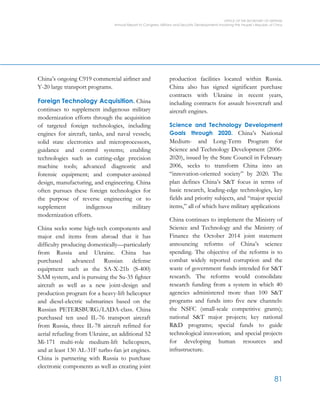 OFFICE OF THE SECRETARY OF DEFENSE
Annual Report to Congress: Military and Security Developments Involving the People’s Republic of China
81
China’s ongoing C919 commercial airliner and
Y-20 large transport programs.
Foreign Technology Acquisition. China
continues to supplement indigenous military
modernization efforts through the acquisition
of targeted foreign technologies, including
engines for aircraft, tanks, and naval vessels;
solid state electronics and microprocessors,
guidance and control systems; enabling
technologies such as cutting-edge precision
machine tools; advanced diagnostic and
forensic equipment; and computer-assisted
design, manufacturing, and engineering. China
often pursues these foreign technologies for
the purpose of reverse engineering or to
supplement indigenous military
modernization efforts.
China seeks some high-tech components and
major end items from abroad that it has
difficulty producing domestically—particularly
from Russia and Ukraine. China has
purchased advanced Russian defense
equipment such as the SA-X-21b (S-400)
SAM system, and is pursuing the Su-35 fighter
aircraft as well as a new joint-design and
production program for a heavy-lift helicopter
and diesel-electric submarines based on the
Russian PETERSBURG/LADA-class. China
purchased ten used IL-76 transport aircraft
from Russia, three IL-78 aircraft refitted for
aerial refueling from Ukraine, an additional 52
Mi-171 multi-role medium-lift helicopters,
and at least 130 AL-31F turbo-fan jet engines.
China is partnering with Russia to purchase
electronic components as well as creating joint
production facilities located within Russia.
China also has signed significant purchase
contracts with Ukraine in recent years,
including contracts for assault hovercraft and
aircraft engines.
Science and Technology Development
Goals through 2020. China’s National
Medium- and Long-Term Program for
Science and Technology Development (2006-
2020), issued by the State Council in February
2006, seeks to transform China into an
“innovation-oriented society” by 2020. The
plan defines China’s S&T focus in terms of
basic research, leading-edge technologies, key
fields and priority subjects, and “major special
items,” all of which have military applications
China continues to implement the Ministry of
Science and Technology and the Ministry of
Finance the October 2014 joint statement
announcing reforms of China’s science
spending. The objective of the reforms is to
combat widely reported corruption and the
waste of government funds intended for S&T
research. The reforms would consolidate
research funding from a system in which 40
agencies administered more than 100 S&T
programs and funds into five new channels:
the NSFC (small-scale competitive grants);
national S&T major projects; key national
R&D programs; special funds to guide
technological innovation; and special projects
for developing human resources and
infrastructure.
 