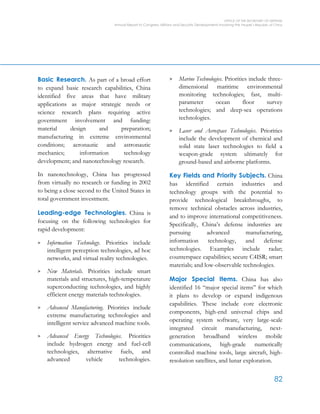 OFFICE OF THE SECRETARY OF DEFENSE
Annual Report to Congress: Military and Security Developments Involving the People’s Republic of China
82
Basic Research. As part of a broad effort
to expand basic research capabilities, China
identified five areas that have military
applications as major strategic needs or
science research plans requiring active
government involvement and funding:
material design and preparation;
manufacturing in extreme environmental
conditions; aeronautic and astronautic
mechanics; information technology
development; and nanotechnology research.
In nanotechnology, China has progressed
from virtually no research or funding in 2002
to being a close second to the United States in
total government investment.
Leading-edge Technologies. China is
focusing on the following technologies for
rapid development:
> Information Technology. Priorities include
intelligent perception technologies, ad hoc
networks, and virtual reality technologies.
> New Materials. Priorities include smart
materials and structures, high-temperature
superconducting technologies, and highly
efficient energy materials technologies.
> Advanced Manufacturing. Priorities include
extreme manufacturing technologies and
intelligent service advanced machine tools.
> Advanced Energy Technologies. Priorities
include hydrogen energy and fuel-cell
technologies, alternative fuels, and
advanced vehicle technologies.
> Marine Technologies. Priorities include three-
dimensional maritime environmental
monitoring technologies; fast, multi-
parameter ocean floor survey
technologies; and deep-sea operations
technologies.
> Laser and Aerospace Technologies. Priorities
include the development of chemical and
solid state laser technologies to field a
weapon-grade system ultimately for
ground-based and airborne platforms.
Key Fields and Priority Subjects. China
has identified certain industries and
technology groups with the potential to
provide technological breakthroughs, to
remove technical obstacles across industries,
and to improve international competitiveness.
Specifically, China’s defense industries are
pursuing advanced manufacturing,
information technology, and defense
technologies. Examples include radar;
counterspace capabilities; secure C4ISR; smart
materials; and low-observable technologies.
Major Special Items. China has also
identified 16 “major special items” for which
it plans to develop or expand indigenous
capabilities. These include core electronic
components, high-end universal chips and
operating system software, very large-scale
integrated circuit manufacturing, next-
generation broadband wireless mobile
communications, high-grade numerically
controlled machine tools, large aircraft, high-
resolution satellites, and lunar exploration.
 