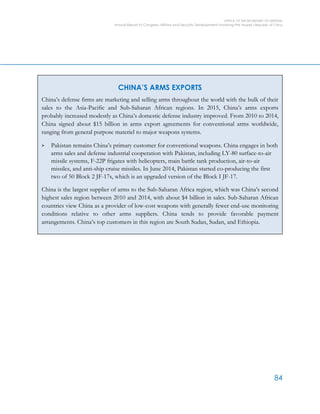 OFFICE OF THE SECRETARY OF DEFENSE
Annual Report to Congress: Military and Security Developments Involving the People’s Republic of China
84
CHINA’S ARMS EXPORTS
China’s defense firms are marketing and selling arms throughout the world with the bulk of their
sales to the Asia-Pacific and Sub-Saharan African regions. In 2015, China’s arms exports
probably increased modestly as China’s domestic defense industry improved. From 2010 to 2014,
China signed about $15 billion in arms export agreements for conventional arms worldwide,
ranging from general purpose materiel to major weapons systems.
> Pakistan remains China’s primary customer for conventional weapons. China engages in both
arms sales and defense industrial cooperation with Pakistan, including LY-80 surface-to-air
missile systems, F-22P frigates with helicopters, main battle tank production, air-to-air
missiles, and anti-ship cruise missiles. In June 2014, Pakistan started co-producing the first
two of 50 Block 2 JF-17s, which is an upgraded version of the Block I JF-17.
China is the largest supplier of arms to the Sub-Saharan Africa region, which was China’s second
highest sales region between 2010 and 2014, with about $4 billion in sales. Sub-Saharan African
countries view China as a provider of low-cost weapons with generally fewer end-use monitoring
conditions relative to other arms suppliers. China tends to provide favorable payment
arrangements. China’s top customers in this region are South Sudan, Sudan, and Ethiopia.
 