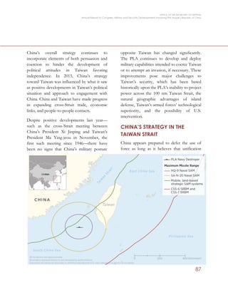 OFFICE OF THE SECRETARY OF DEFENSE
Annual Report to Congress: Military and Security Developments Involving the People’s Republic of China
87
China’s overall strategy continues to
incorporate elements of both persuasion and
coercion to hinder the development of
political attitudes in Taiwan favoring
independence. In 2015, China’s strategy
toward Taiwan was influenced by what it saw
as positive developments in Taiwan’s political
situation and approach to engagement with
China. China and Taiwan have made progress
in expanding cross-Strait trade, economic
links, and people-to-people contacts.
Despite positive developments last year—
such as the cross-Strait meeting between
China’s President Xi Jinping and Taiwan’s
President Ma Ying-jeou in November, the
first such meeting since 1946—there have
been no signs that China’s military posture
opposite Taiwan has changed significantly.
The PLA continues to develop and deploy
military capabilities intended to coerce Taiwan
or to attempt an invasion, if necessary. These
improvements pose major challenges to
Taiwan’s security, which has been based
historically upon the PLA’s inability to project
power across the 100 nm Taiwan Strait, the
natural geographic advantages of island
defense, Taiwan’s armed forces’ technological
superiority, and the possibility of U.S.
intervention.
CHINA’S STRATEGY IN THE
TAIWAN STRAIT
China appears prepared to defer the use of
force as long as it believes that unification
 