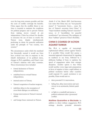 OFFICE OF THE SECRETARY OF DEFENSE
Annual Report to Congress: Military and Security Developments Involving the People’s Republic of China
88
over the long term remains possible and that
the costs of conflict outweigh the benefits.
China argues that the credible threat to use
force is essential to maintain the conditions
for political progress and to prevent Taiwan
from making moves toward de jure
independence. China has refused for decades
to renounce the use of force to resolve the
Taiwan issue, despite simultaneously
professing its desire for peaceful unification
under the principle of “one country, two
systems.”
The circumstances under which the mainland
has historically warned it would use force
have evolved over time in response to the
island’s declarations of its political status,
changes in PLA capabilities, and China’s view
of Taiwan’s relations with other countries.
These circumstances have included:
> formal declaration of Taiwan
independence;
> undefined moves toward Taiwan
independence;
> internal unrest on Taiwan;
> Taiwan’s acquisition of nuclear weapons;
> indefinite delays in the resumption of
cross-Strait dialogue on unification;
> foreign intervention in Taiwan’s internal
affairs;
> and foreign forces stationed on Taiwan.
Article 8 of the March 2005 Anti-Secession
Law states that China may use “non-peaceful
means” if “secessionist forces… cause the
fact of Taiwan’s secession from China,” if
“major incidents entailing Taiwan’s secession”
occur, or if “possibilities for peaceful
reunification” are exhausted. The ambiguity of
these “redlines” preserves China’s flexibility.
CHINA’S COURSES OF ACTION
AGAINST TAIWAN
The PLA is capable of increasingly
sophisticated military actions against Taiwan.
It is possible China would first pursue a
measured approach characterized by signaling
its readiness to use force, followed by a
deliberate buildup of force to optimize the
speed of engagement rather than strategic
deception. Another option is that China
would sacrifice overt, large-scale preparations
in favor of surprise to force a rapid military or
political resolution before other countries
could respond. If a quick resolution is not
possible, China would seek to:
> deter potential U.S. intervention;
> failing that, delay intervention and seek
victory in an asymmetric, limited, quick
war;
> or fight to a standstill and pursue a
political settlement after a protracted
conflict.
Maritime Quarantine or Blockade. In
addition to direct military engagement, PLA
writings describe potential alternative
 
