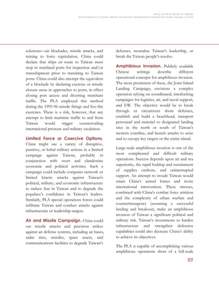 OFFICE OF THE SECRETARY OF DEFENSE
Annual Report to Congress: Military and Security Developments Involving the People’s Republic of China
89
solutions—air blockades, missile attacks, and
mining to force capitulation. China could
declare that ships en route to Taiwan must
stop in mainland ports for inspection and/or
transshipment prior to transiting to Taiwan
ports. China could also attempt the equivalent
of a blockade by declaring exercise or missile
closure areas in approaches to ports, in effect
closing port access and diverting merchant
traffic. The PLA employed this method
during the 1995-96 missile firings and live-fire
exercises. There is a risk, however, that any
attempt to limit maritime traffic to and from
Taiwan would trigger countervailing
international pressure and military escalation.
Limited Force or Coercive Options.
China might use a variety of disruptive,
punitive, or lethal military actions in a limited
campaign against Taiwan, probably in
conjunction with overt and clandestine
economic and political activities. Such a
campaign could include computer network or
limited kinetic attacks against Taiwan’s
political, military, and economic infrastructure
to induce fear in Taiwan and to degrade the
populace’s confidence in Taiwan’s leaders.
Similarly, PLA special operations forces could
infiltrate Taiwan and conduct attacks against
infrastructure or leadership targets.
Air and Missile Campaign. China could
use missile attacks and precision strikes
against air defense systems, including air bases,
radar sites, missiles, space assets, and
communications facilities to degrade Taiwan’s
defenses, neutralize Taiwan’s leadership, or
break the Taiwan people’s resolve.
Amphibious Invasion. Publicly available
Chinese writings describe different
operational concepts for amphibious invasion.
The most prominent of these, the Joint Island
Landing Campaign, envisions a complex
operation relying on coordinated, interlocking
campaigns for logistics, air, and naval support,
and EW. The objective would be to break
through or circumvent shore defenses,
establish and build a beachhead, transport
personnel and materiel to designated landing
sites in the north or south of Taiwan’s
western coastline, and launch attacks to seize
and to occupy key targets or the entire island.
Large-scale amphibious invasion is one of the
most complicated and difficult military
operations. Success depends upon air and sea
superiority, the rapid buildup and sustainment
of supplies onshore, and uninterrupted
support. An attempt to invade Taiwan would
strain China’s armed forces and invite
international intervention. These stresses,
combined with China’s combat force attrition
and the complexity of urban warfare and
counterinsurgency (assuming a successful
landing and breakout), make an amphibious
invasion of Taiwan a significant political and
military risk. Taiwan’s investments to harden
infrastructure and strengthen defensive
capabilities could also decrease China’s ability
to achieve its objectives.
The PLA is capable of accomplishing various
amphibious operations short of a full-scale
 