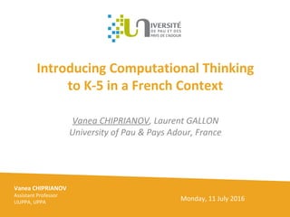 Introducing Computational Thinking
to K-5 in a French Context
Vanea CHIPRIANOV, Laurent GALLON
University of Pau & Pays Adour, France
Vanea CHIPRIANOV
Assistant Professor
LIUPPA, UPPA
Monday, 11 July 2016
 
