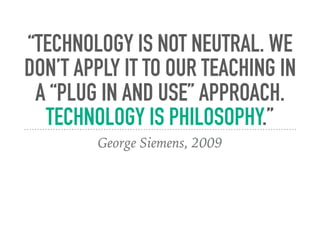 “TECHNOLOGY IS NOT NEUTRAL. WE
DON’T APPLY IT TO OUR TEACHING IN
A “PLUG IN AND USE” APPROACH.
TECHNOLOGY IS PHILOSOPHY.”
George Siemens, 2009
 