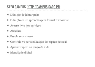 SAPO CAMPUS (HTTP://CAMPUS.SAPO.PT)
➤ Diluição de hierarquias
➤ Diluição entre aprendizagem formal e informal
➤ Acesso livre aos serviços
➤ Abertura
➤ Escola sem muros
➤ Controlo vs personalização do espaço pessoal
➤ Aprendizagem ao longo da vida
➤ Identidade digital
 