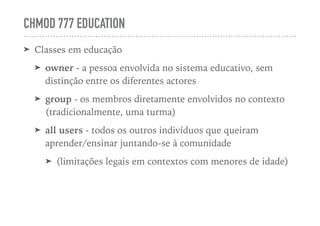 CHMOD 777 EDUCATION
➤ Classes em educação
➤ owner - a pessoa envolvida no sistema educativo, sem
distinção entre os diferentes actores
➤ group - os membros diretamente envolvidos no contexto
(tradicionalmente, uma turma)
➤ all users - todos os outros indivíduos que queiram
aprender/ensinar juntando-se à comunidade
➤ (limitações legais em contextos com menores de idade)
 