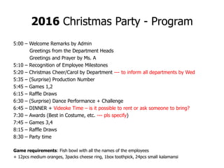 2016 Christmas Party - Program
5:00 – Welcome Remarks by Admin
Greetings from the Department Heads
Greetings and Prayer by Ms. A
5:10 – Recognition of Employee Milestones
5:20 – Christmas Cheer/Carol by Department --- to inform all departments by Wed
5:35 – (Surprise) Production Number
5:45 – Games 1,2
6:15 – Raffle Draws
6:30 – (Surprise) Dance Performance + Challenge
6:45 – DINNER + Videoke Time – is it possible to rent or ask someone to bring?
7:30 – Awards (Best in Costume, etc. --- pls specify)
7:45 – Games 3,4
8:15 – Raffle Draws
8:30 – Party time
Game requirements: Fish bowl with all the names of the employees
+ 12pcs medium oranges, 3packs cheese ring, 1box toothpick, 24pcs small kalamansi
 
