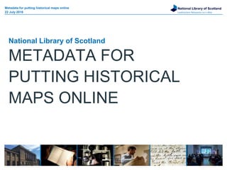 National Library of Scotland
Leabharlann Nàiseanta na h-Alba
National Library of Scotland
METADATA FOR
PUTTING HISTORICAL
MAPS ONLINE
Metadata for putting historical maps online
22 July 2016
 
