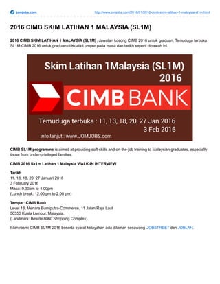 jomjobs.com http://www.jomjobs.com/2016/01/2016-cimb-skim-latihan-1-malaysia-sl1m.html
2016 CIMB SKIM LATIHAN 1 MALAYSIA (SL1M)
2016 CIMB SKIM LATIHAN 1 MALAYSIA (SL1M). Jawatan kosong CIMB 2016 untuk graduan. Temuduga terbuka
SL1M CIMB 2016 untuk graduan di Kuala Lumpur pada masa dan tarikh seperti dibawah ini.
CIMB SL1M programme is aimed at providing soft-skills and on-the-job training to Malaysian graduates, especially
those from under-privileged families.
CIMB 2016 Sk1m Latihan 1 Malaysia WALK-IN INTERVIEW
Tarikh
11, 13, 18, 20, 27 Januari 2016
3 February 2016
Masa: 9.30am to 4.00pm
(Lunch break: 12.00 pm to 2:00 pm)
Tempat: CIMB Bank,
Level 18, Menara Bumiputra-Commerce, 11 Jalan Raja Laut
50350 Kuala Lumpur, Malaysia.
(Landmark: Beside 8060 Shopping Complex).
Iklan rasmi CIMB SL1M 2016 beserta syarat kelayakan ada dilaman sesawang JOBSTREET dan JOBLAH.
 