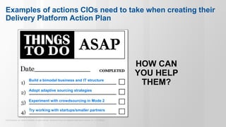 © 2015 Gartner, Inc. and/or its affiliates. All rights reserved. Gartner and ITxpo are registered trademarks of Gartner, Inc. or it’s affiliates.
Examples of actions CIOs need to take when creating their
Delivery Platform Action Plan
HOW CAN
YOU HELP
THEM?
ASAP
Build a bimodal business and IT structure
Adopt adaptive sourcing strategies
Experiment with crowdsourcing in Mode 2
Try working with startups/smaller partners
 