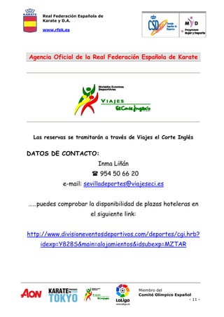 Real Federación Española de
Karate y D.A.
www.rfek.es
Miembro del
Comité Olímpico Español
- 11 -
Agencia Oficial de la Real Federación Española de Karate
Las reservas se tramitarán a través de Viajes el Corte Inglés
DATOS DE CONTACTO:
Inma Liñán
 954 50 66 20
e-mail: sevilladeportes@viajeseci.es
……puedes comprobar la disponibilidad de plazas hoteleras en
el siguiente link:
http://www.divisioneventosdeportivos.com/deportes/cgi.hrb?
idexp=Y828S&main=alojamientos&idsubexp=MZTAR
 