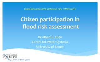 Citizen participation in
flood risk assessment
Dr Albert S. Chen
Centre for Water Systems
University of Exeter
Liberal Democrats Spring Conference, York, 12 March 2016
 