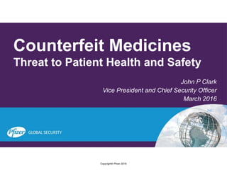 Counterfeit Medicines
Threat to Patient Health and Safety
John P Clark
Vice President and Chief Security Officer
March 2016
Copyright© Pfizer 2016
 