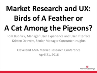 Market Research and UX:
Birds of A Feather or
A Cat Among the Pigeons?
Tom Bubnick, Manager User Experience and User Interface
Kristen Deevers, Senior Manager Consumer Insights
Cleveland AMA Market Research Conference
April 21, 2016
 