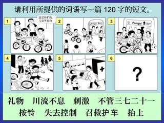 利用所提供的 写一篇请 词语 120 字的短文。
礼物　川流不息　刺激　不管三七二十一
按 　失去控制　召救 　抬上铃 护车
6
Pungol
是你 的这 们
儿童 礼物节
。
1 2 3Pungol
4 5
？
 