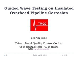 Guided Wave Testing on Insulated
Overhead Pipeline Corrosion
Lee Ping Hung
Taiwan Metal Quality Control Co. Ltd
Tel. 07-8019312, 8019340 Fax. 07-8063017
WEB: www.tmqc.com.tw
1 2016/10TMQC in CNDT2016
 