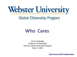 Bruce Umbaugh
Professor of Philosophy
Director, Global Citizenship Program
May 17, 2016
Sixth Annual GCP Collaboratory
Who Cares
 