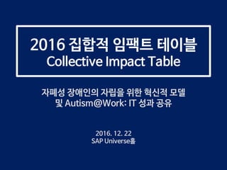 2016 집합적 임팩트 테이블
Collective Impact Table
자폐성 장애인의 자립을 위한 혁신적 모델
및 Autism@Work: IT 성과 공유
2016. 12. 22
SAP Universe홀
 