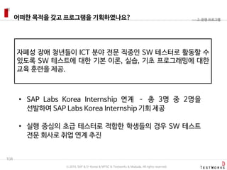 어떠한 목적을 갖고 프로그램을 기획하였나요?
104
2. 운영 프로그램
자폐성 장애 청년들이 ICT 분야 전문 직종인 SW 테스터로 활동할 수
있도록 SW 테스트에 대한 기본 이론, 실습, 기초 프로그래밍에 대한
교육 훈련을 제공.
• SAP Labs Korea Internship 연계 – 총 3명 중 2명을
선발하여 SAP Labs Korea Internship 기회 제공
• 실행 중심의 초급 테스터로 적합한 학생들의 경우 SW 테스트
전문 회사로 취업 연계 추진
ⓒ 2016. SAP & D-Korea & MYSC & Testworks & Moduda. All rights reserved.
 