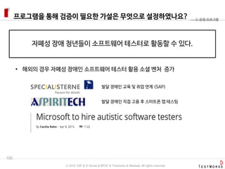 프로그램을 통해 검증이 필요한 가설은 무엇으로 설정하였나요?
105
2. 운영 프로그램
자폐성 장애 청년들이 소프트웨어 테스터로 활동할 수 있다.
• 해외의 경우 자폐성 장애인 소프트웨어 테스터 활용 소셜 벤처 증가
발달 장애인 교육 및 취업 연계 (SAP)
발달 장애인 직접 고용 후 스마트폰 앱 테스팅
ⓒ 2016. SAP & D-Korea & MYSC & Testworks & Moduda. All rights reserved.
 