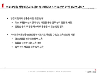 프로그램을 진행하면서 보완이 필요하다고 느낀 부분은 어떤 점이었나요?
117
4. 시사점
 양질의 일자리 창출을 위한 취업 연계
 최소 3개월 이상의 장기 인턴 과정을 통한 실무 능력 검증 및 배양
 인턴쉽 종료 후 전문 테스터로 활동할 수 있는 방안 필요
 자폐성장애청년을 소프트웨어 테스터로 육성할 수 있는 교육 로드맵 개발
 청소년들을 위한 진로탐색 교육
 실습을 강화한 기본 교육 개편
 실무 능력 배양을 위한 실무 교육
ⓒ 2016. SAP & D-Korea & MYSC & Testworks & Moduda. All rights reserved.
 
