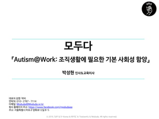 모두다
대표자 성명: 박비
연락처: 010- 2787–7114
이메일: Moduda@Moduda.or.kr
회사 홈페이지 주소: https://www.facebook.com/modudaaa
주소: 서울특별시 마포구 양화로12길 8-5
『Autism@Work: 조직생활에 필요한 기본 사회성 함양』
박성현 인사&교육이사
ⓒ 2016. SAP & D-Korea & MYSC & Testworks & Moduda. All rights reserved.
 