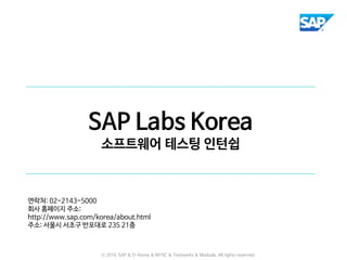 SAP Labs Korea
소프트웨어 테스팅 인턴쉽
연락처: 02-2143-5000
회사 홈페이지 주소:
http://www.sap.com/korea/about.html
주소: 서울시 서초구 반포대로 235 21층
ⓒ 2016. SAP & D-Korea & MYSC & Testworks & Moduda. All rights reserved.
 