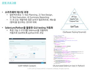 운영 프로그램
• 소프트웨어 테스팅 과정
• 일반적으로는 1) Test Planning, 2) Test Design,
3) Test Execution, 4) Summary Reporting
• 1) 과 2)는 개발자와 잦은 논의가 필요하므로, 매뉴얼
(영어)을 참고하는 것으로 대체
• Selenium/Python을 활용한 GUI testing 자동화
• 특정 기능 2-3가지를 Selenium을 이용하여
자동으로 test하도록 python으로 코딩
<SAP HANA Cockpit> <Automated Selenium test in Python>
<Software Testing Pyramid>
ⓒ 2016. SAP & D-Korea & MYSC & Testworks & Moduda. All rights reserved.
 