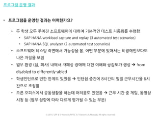 프로그램 운영 결과
• 프로그램을 운영한 결과는 어떠한가요?
• 두 학생 모두 주어진 소프트웨어에 대하여 기본적인 테스트 자동화를 수행함
• SAP HANA workload capture and replay (3 automated test scenarios)
• SAP HANA SQL analyzer (2 automated test scenarios)
• 소프트웨어 테스팅 측면에서 가능성을 봄. 어떤 부분에 있어서는 비장애인보다도
나은 자질을 보임
• 업무 환경 (팀, 회사) 내에서 자폐성 장애에 대한 이해와 공감도가 생성  from
disabled to differently-abled
• 학생인턴으로 인한 한계도 있었음  인턴쉽 중간에 8시간의 일일 근무시간을 6시
간으로 조정함
• 오픈 오피스에서 공동생활을 하는데 어려움도 있었음  근무 시간 중 게임, 동영상
시청 등 (업무 성향에 따라 다르게 평가될 수 있는 부분)
ⓒ 2016. SAP & D-Korea & MYSC & Testworks & Moduda. All rights reserved.
 