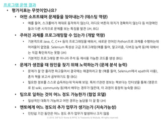 프로그램 운영 결과
• 평가지표는 무엇이었나요?
• 어떤 소프트웨어 문제들을 찾아내는가 (테스팅 역량)
• 예를 들어, 스크롤바가 제대로 동작하지 않는다, 라디오 버튼의 위치가 정확하지 않는다 등 비장애인
들과 다른 시각으로 문제를 보는 특징을 발견 (JH, BG)
• 주어진 과제를 프로그래밍할 수 있는가 (개발 역량)
• 기본적으로 Java, C, C++ 등의 프로그래밍을 배워서, 새로운 언어인 Python으로 과제를 수행하는데
어려움이 없었음. Selenium 특성상 고급 프로그래밍(예를 들어, 알고리즘, 디버깅 능력 등)에 대해서
는 직접 확인하지는 못함 (JH)
• 기본적인 프로그래밍 뿐 아니라 주석 등 재사용 가능한 코드를 생성 (BG)
• 문제가 생겼을 때 원인을 찾기 위해 노력하는가 (문제 분석 능력)
• 문제가 잘 안 풀리면 파고들어서 결국에는 해결하려고 함 (예를 들어, Selenium에서 xpath의 사용),
혼자 책을 보고서 공부하기도 함 (BG)
• 필요한 정보를 스스로 습득하는데 익숙해 보임. 특히 IT관련 정보는 책보다는 인터넷을 통해 (영문으
로 된 wiki, community 등)에서 배우는 경우가 많은데, 이 과정이 굉장히 능숙함 (BG)
• 팀으로 일하는 것이 어느 정도 가능한가 (협업 모델)
• 일상적인 대화가 가능하고 어떤 경우는 농담을 더 잘 함 (JH)
• 멘토에게 어느 정도의 추가 업무가 생기는가 (지속가능성)
• 인턴쉽 기간 동안은 어느 정도 추가 업무가 발생하나 크지 않음
ⓒ 2016. SAP & D-Korea & MYSC & Testworks & Moduda. All rights reserved.
 