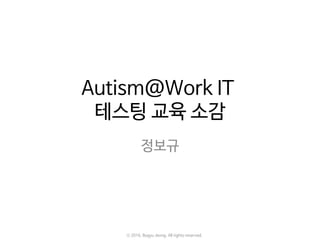 Autism@Work IT
테스팅 교육 소감
정보규
ⓒ 2016. Bogyu Jeong. All rights reserved.
 