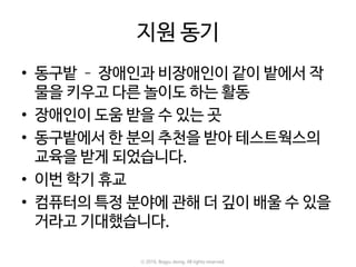 지원 동기
• 동구밭 – 장애인과 비장애인이 같이 밭에서 작
물을 키우고 다른 놀이도 하는 활동
• 장애인이 도움 받을 수 있는 곳
• 동구밭에서 한 분의 추천을 받아 테스트웍스의
교육을 받게 되었습니다.
• 이번 학기 휴교
• 컴퓨터의 특정 분야에 관해 더 깊이 배울 수 있을
거라고 기대했습니다.
ⓒ 2016. Bogyu Jeong. All rights reserved.
 