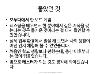 좋았던 것
• 모두다에서 한 보드 게임
• 테스팅을 배우면서 한 분야에서 깊은 지식을 갖
는다는 것은 즐거운 것이라는 걸 다시 확인할 수
있었습니다.
• 실제 업무 환경에서 일을 해 보면서 사회 생활이
어떤 건지 체험해 볼 수 있었습니다.
• 처음엔 학교 생활보다 편했는데, 중간 이후부터
는 많이 힘들었습니다.
• 앞으로 테스터가 되는 것도 생각해 봐야겠습니
다.
ⓒ 2016. Bogyu Jeong. All rights reserved.
 