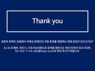 Thank you
집합적 임팩트 관점에서 자폐성 장애인의 자립 문제를 해결하는 데에 관심이 있으신가요?
A.I.N.의 멤버, 파트너, 지속가능위원으로 참여를 원하시는 개인/단체가 있으시다면,
02-532-1110, info@mysc.co.kr로 연락 주시기 바랍니다.
 