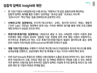 집합적 임팩트 Insight와 제안
• 한 기관/기업의 사회공헌사업 수행 보다는 ‘어벤져스’와 같은 공동미션에 매진하는
집합적 임팩트 체계를 통한 수행이 ‘상호학습’ ‘효과성 검증’ ‘프로세스 피드백’
‘상호시너지’ ‘혁신 학습’ 등을 강화하는데 긍정적인 요인.
• 수혜자(고객) 입장에서도 인지적(‘테스트웍스’ 교육), 정서적(‘모두다’ 게임), 행동적
(‘SAP Labs’ 인턴십) 측면에서 받게 되는 가치와 혜택의 증가를 통해 전체 프로그램에
대한 만족도가 상승된 것으로 파악.
• 후원기관(후원기업) 입장에서는 1회성으로 끝날 수 있는 사회공헌 사업이 사업의 종료
이후에도 해당 사업의 성과와 ‘검증된 가설’ 부분에 있어 추후 해당 사업이 자립하거나,
추가적으로 후원하고자 하는 신규 후원기관(후원기업)의 발굴이 용이하도록 돕는 점에
있어 사업의 지속가능한 성과(outcome)에 대한 만족도가 높음.
• 개별 기관/기업으로는 수행하기 어려운 혁신형 R&D(가설검증과 효과성 테스트)를 통해,
성과공유를 진행하고, 성공모델이 확산 및 복제될 수 있는 지식과 사례의 확산 효과.
• 이번 SAP Korea의 후원으로 진행된 시범사업에서 도출된 효과성 파악이 어느 정도 부분의
후속 사업(테스터 고용, 인턴십 제공 등) 및 자폐성 장애인의 자립을 도울 수 있는 새로운
직무 분야의 시범사업 등의 후속적인 집합적 임팩트 사업에 추가로 함께 할 파트너 및 사회
공헌 재단 및 기업의 후원과 연계될 필요.
ⓒ 2016. Merry Year Social Company All rights reserved.
 