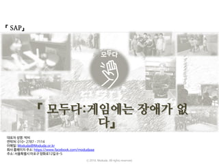 『 SAP』
『 모두다:게임에는 장애가 없
다』
ⓒ 2016. Moduda. All rights reserved.
대표자 성명: 박비
연락처: 010- 2787–7114
이메일: Moduda@Moduda.or.kr
회사 홈페이지 주소: https://www.facebook.com/modudaaa
주소: 서울특별시 마포구 양화로12길 8-5
 