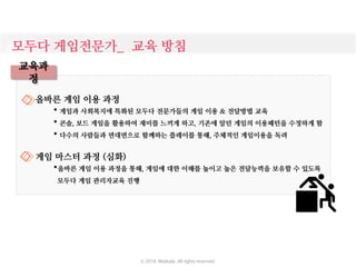 모두다 게임전문가_ 교육 방침
교육과
정
올바른 게임 이용 과정
* 게임과 사회복지에 특화된 모두다 전문가들의 게임 이용 & 전달방법 교육
* 콘솔, 보드 게임을 활용하여 재미를 느끼게 하고, 기존에 알던 게임의 이용패턴을 수정하게 함
* 다수의 사람들과 면대면으로 함께하는 플레이를 통해, 주체적인 게임이용을 독려
게임 마스터 과정 (심화)
*올바른 게임 이용 과정을 통해, 게임에 대한 이해를 높이고 높은 전달능력을 보유할 수 있도록
모두다 게임 관리자교육 진행
ⓒ 2016. Moduda. All rights reserved.
 