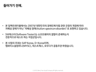 ⓒ 2016. Merry Year Social Company All rights reserved.
• 본 임팩트테이블에서는 2007년 대한민국의 장애인복지법 관련 규정의 개정에 따라
자폐성 장애가 아닌 ‘자폐성 장애(Autism spectrum disorder)’로 표현하고 있습니다.
• SW테스터(Software Tester)는 소프트웨어의 결함이 존재하는지
전문적으로 테스트 하는 직업군입니다.
• 본 사업의 주최는 SAP Korea, D-Korea이며,
엠와이소셜컴퍼니(MYSC), 테스트웍스, 모두다가 공동주관 하였습니다.
들어가기 전에,
 