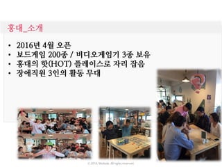 홍대_소개
• 2016년 4월 오픈
• 보드게임 200종 / 비디오게임기 3종 보유
• 홍대의 핫(HOT) 플레이스로 자리 잡음
• 장애직원 3인의 활동 무대
ⓒ 2016. Moduda. All rights reserved.
 