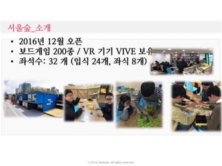 서울숲_소개
• 2016년 12월 오픈
• 보드게임 200종 / VR 기기 VIVE 보유
• 좌석수: 32 개 (입식 24개, 좌식 8개)
ⓒ 2016. Moduda. All rights reserved.
 