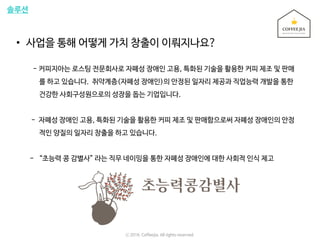 솔루션
• 사업을 통해 어떻게 가치 창출이 이뤄지나요?
- 커피지아는 로스팅 전문회사로 자폐성 장애인 고용, 특화된 기술을 활용한 커피 제조 및 판매
를 하고 있습니다. 취약계층(자폐성 장애인)의 안정된 일자리 제공과 직업능력 개발을 통한
건강한 사회구성원으로의 성장을 돕는 기업입니다.
- 자폐성 장애인 고용, 특화된 기술을 활용한 커피 제조 및 판매함으로써 자폐성 장애인의 안정
적인 양질의 일자리 창출을 하고 있습니다.
- “초능력 콩 감별사” 라는 직무 네이밍을 통한 자폐성 장애인에 대한 사회적 인식 제고
ⓒ 2016. Coffeejia. All rights reserved.
 