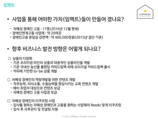 임팩트
• 사업을 통해 어떠한 가치(임팩트)들이 만들어 졌나요?
- 자폐성 장애인 고용 : 11명(2016년 12월 현재)
- 장애인연계고용 사업체 : 약 20여곳
- 장애인고용 분담금 감면액 : 약 400,000천원(2015년 결산 기준)
• 향후 비즈니스 발전 방향은 어떻게 되나요?
○ 상품의 다양화
- 기존 프리미엄 라인의 상품과 대중적인 상품라인을 개발
- 기존 국내산 농산물 블렌딩 커피드립백 외에 오리지널 커피드립백 출시
- 커피에 기반한 to-be 상품 개발
○ 자폐성 장애인의 역량개발을 위한 컨텐츠 개발
- 직무능력, 의사소통, 수용능력을 향상시키는 교육 컨텐츠 개발
- 예비 취업자 대상으로 컨텐츠 보급
- 자폐성 장애인 고용 사업장 보급
○ 자폐성 장애인의 리쿠르팅 사업
- 입사를 원하는 자폐성 장애인과 고용을 원하는 사업체의 Needs 맞게 리쿠르팅
- 입사 후 사후관리 및 컨설팅 지원
ⓒ 2016. Coffeejia. All rights reserved.
 