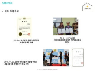 Appendix
• 기타 추가 자료
2016. 11. 2. TASUC
(장애아동과 가족을 위한 전문 회사)와의
MOU
2016. 11. 23. 2016 하이서울 우수상품 어워드
서울산업진흥원 대표이사 표창 수여
2016. 4. 18. 2016 장애인의 날 기념
서울시장 표창 수여
ⓒ 2016. Coffeejia. All rights reserved.
 