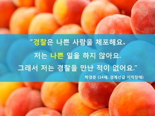 45
“경찰은 나쁜 사람을 체포해요.
저는 나쁜 일을 하지 않아요.
그래서 저는 경찰을 만난 적이 없어요.”
박경준 (14세, 경계선급 지적장애)
ⓒ 2016. Peachmarket. All rights reserved.
 