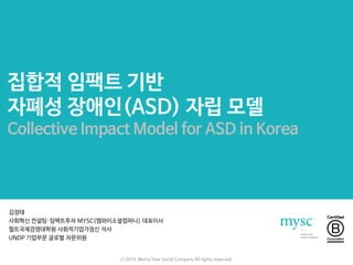 집합적 임팩트 기반
자폐성 장애인(ASD) 자립 모델
Collective Impact Model for ASD in Korea
김정태
사회혁신 컨설팅·임팩트투자 MYSC(엠와이소셜컴퍼니) 대표이사
헐트국제경영대학원 사회적기업가정신 석사
UNDP 기업부문 글로벌 자문위원
ⓒ 2016. Merry Year Social Company All rights reserved.
 